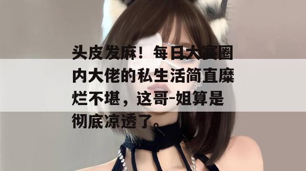 头皮发麻！每日大赛圈内大佬的私生活简直糜烂不堪，这哥-姐算是彻底凉透了。