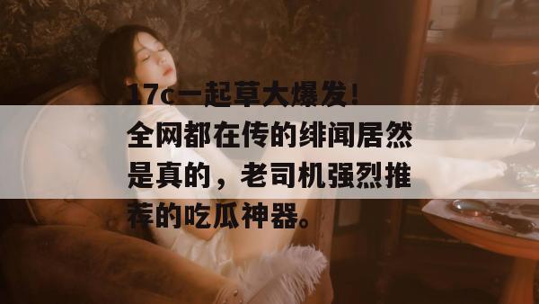 17c一起草大爆发！全网都在传的绯闻居然是真的，老司机强烈推荐的吃瓜神器。