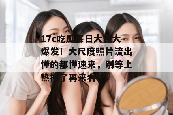 17c吃瓜每日大赛大爆发！大尺度照片流出懂的都懂速来，别等上热搜了再来看！