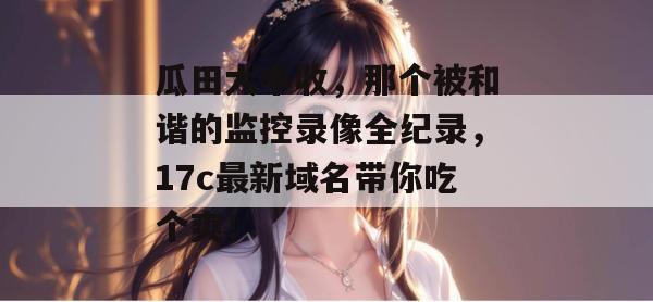 瓜田大丰收，那个被和谐的监控录像全纪录，17c最新域名带你吃个爽！