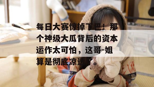 每日大赛惊掉下巴！那个神级大瓜背后的资本运作太可怕，这哥-姐算是彻底凉透了。
