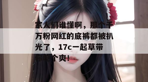 家人们谁懂啊，那个千万粉网红的底裤都被扒光了，17c一起草带你吃个爽！