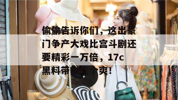 偷偷告诉你们,这出豪门争产大戏比宫斗剧还要精彩一万倍,17c黑料带你吃个爽!