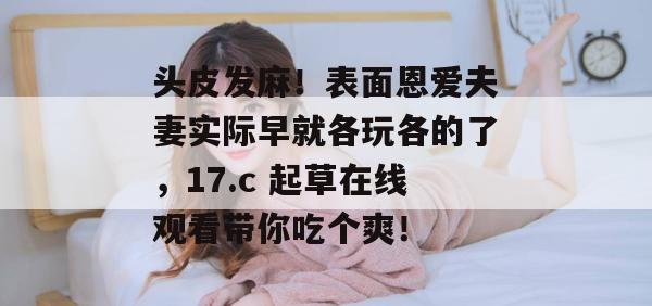 头皮发麻！表面恩爱夫妻实际早就各玩各的了，17.c 起草在线观看带你吃个爽！