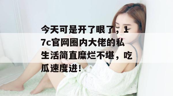今天可是开了眼了，17c官网圈内大佬的私生活简直糜烂不堪，吃瓜速度进！