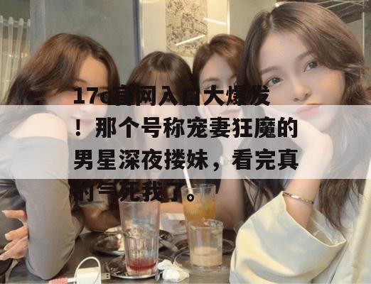 17c官网入口大爆发!那个号称宠妻狂魔的男星深夜搂妹,看完真的气死我了。