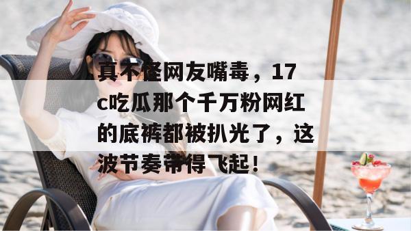 真不怪网友嘴毒,17c吃瓜那个千万粉网红的底裤都被扒光了,这波节奏带得飞起!