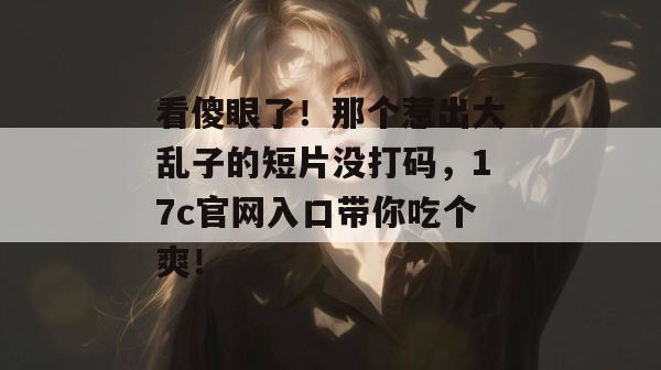 看傻眼了！那个惹出大乱子的短片没打码，17c官网入口带你吃个爽！