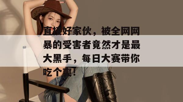 直接好家伙，被全网网暴的受害者竟然才是最大黑手，每日大赛带你吃个爽！