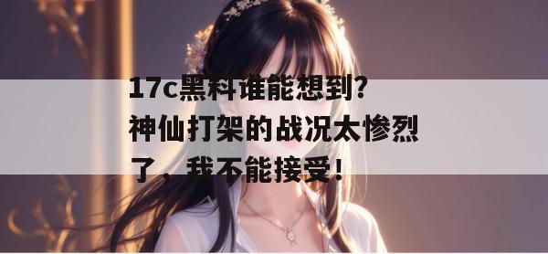 17c黑料谁能想到？神仙打架的战况太惨烈了，我不能接受！