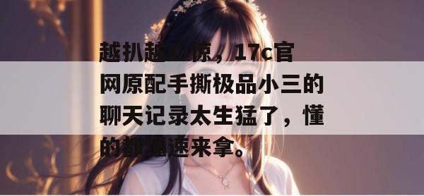 越扒越心惊，17c官网原配手撕极品小三的聊天记录太生猛了，懂的都懂速来拿。