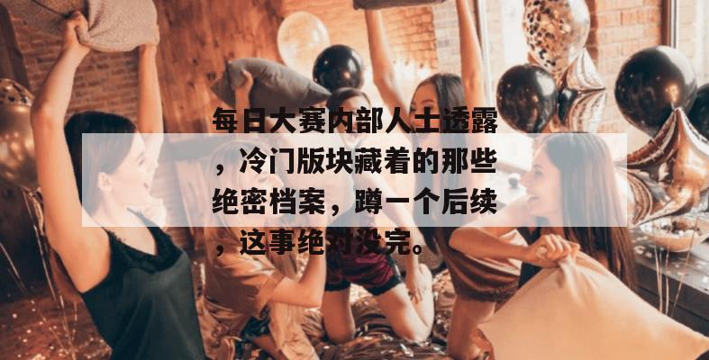 每日大赛内部人士透露，冷门版块藏着的那些绝密档案，蹲一个后续，这事绝对没完。