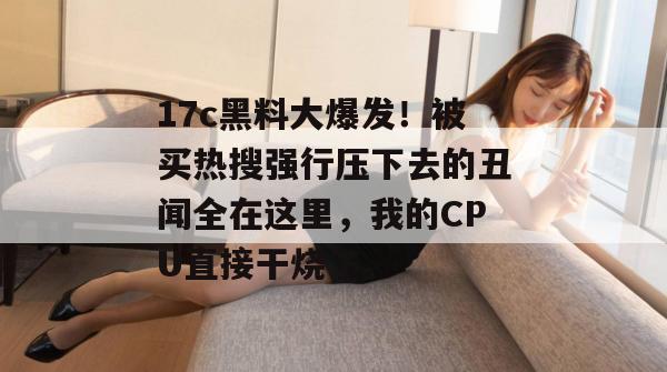 17c黑料大爆发!被买热搜强行压下去的丑闻全在这里,我的CPU直接干烧了。