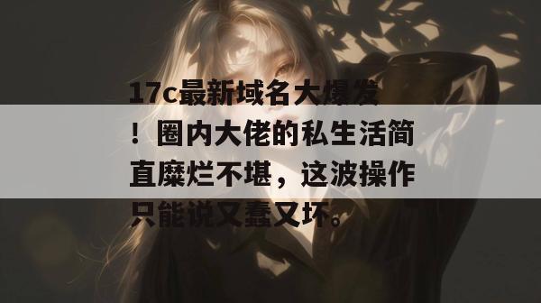 17c最新域名大爆发！圈内大佬的私生活简直糜烂不堪，这波操作只能说又蠢又坏。