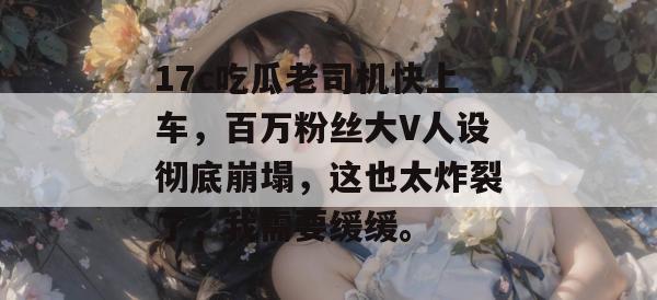 17c吃瓜老司机快上车，百万粉丝大V人设彻底崩塌，这也太炸裂了，我需要缓缓。