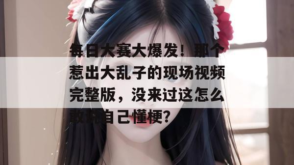每日大赛大爆发!那个惹出大乱子的现场视频完整版,没来过这怎么敢说自己懂梗?