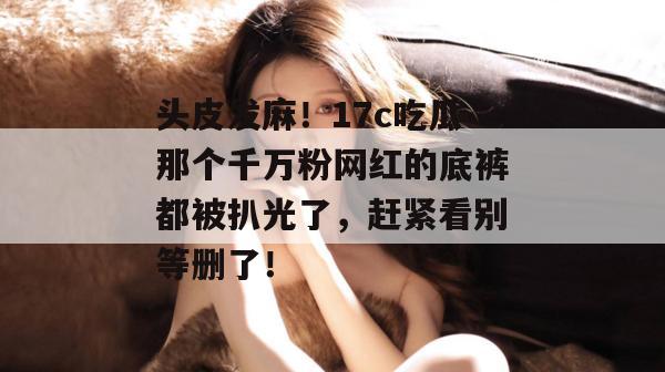 头皮发麻！17c吃瓜那个千万粉网红的底裤都被扒光了，赶紧看别等删了！