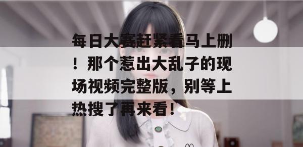每日大赛赶紧看马上删!那个惹出大乱子的现场视频完整版,别等上热搜了再来看!