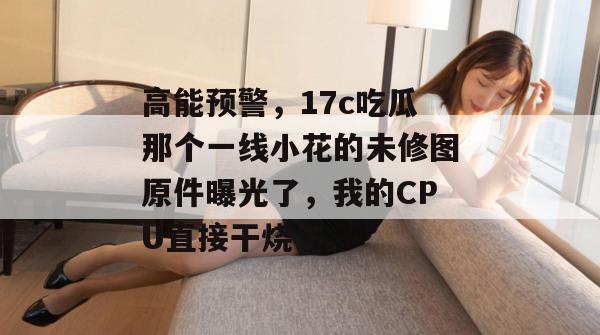 高能预警，17c吃瓜那个一线小花的未修图原件曝光了，我的CPU直接干烧了。