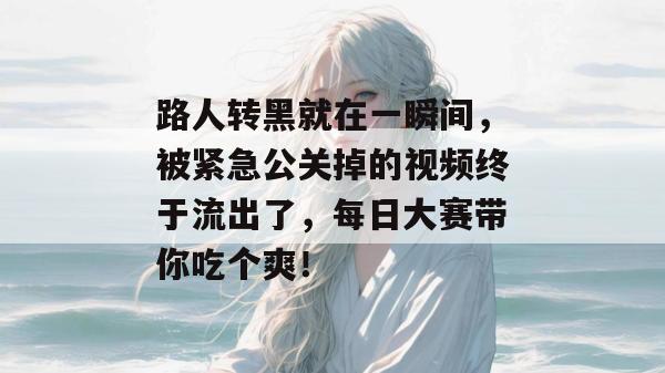 路人转黑就在一瞬间，被紧急公关掉的视频终于流出了，每日大赛带你吃个爽！