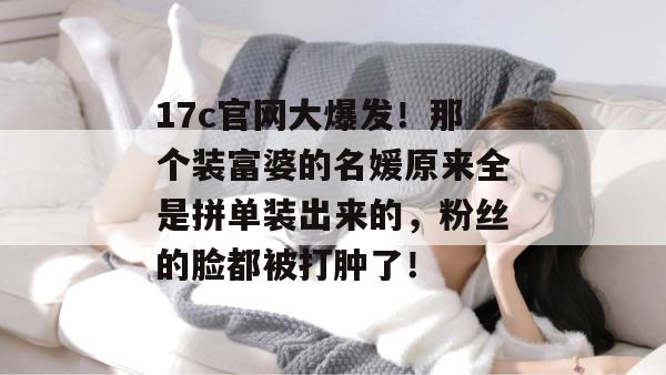 17c官网大爆发！那个装富婆的名媛原来全是拼单装出来的，粉丝的脸都被打肿了！