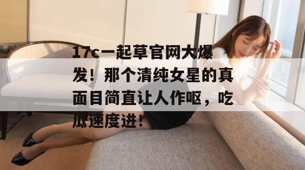 17c一起草官网大爆发！那个清纯女星的真面目简直让人作呕，吃瓜速度进！