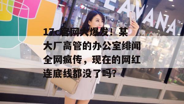 17c官网大爆发！某大厂高管的办公室绯闻全网疯传，现在的网红连底线都没了吗？