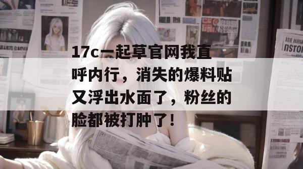 17c一起草官网我直呼内行，消失的爆料贴又浮出水面了，粉丝的脸都被打肿了！