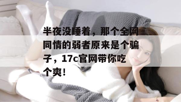 半夜没睡着，那个全网同情的弱者原来是个骗子，17c官网带你吃个爽！