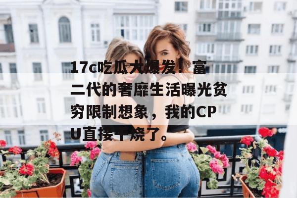 17c吃瓜大爆发！富二代的奢靡生活曝光贫穷限制想象，我的CPU直接干烧了。