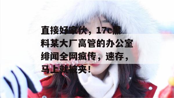 直接好家伙，17c黑料某大厂高管的办公室绯闻全网疯传，速存，马上就被夹！